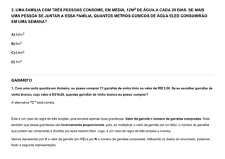 2. UMA FAMÍLIA COM TRÊS PESSOAS CONSOME, EM MÉDIA, 12M3 DE ÁGUA A CADA 20 DIAS. SE MAIS
UMA PESSOA SE JUNTAR A ESSA FAMÍLIA, QUANTOS METROS CÚBICOS DE ÁGUA ELES CONSUMIRÃO
EM UMA SEMANA?
A) 5,6m3
B) 6m3
C) 6,6m3
D) 7m3
GABARITO
1. Com uma certa quantia em dinheiro, eu posso comprar 21 garrafas de vinho tinto no valor de R$12,00. Se eu escolher garrafas de
vinho branco, cujo valor é R$14,00, quantas garrafas de vinho branco eu posso comprar?
A alternativa "C " está correta.


Este é um caso de regra de três simples, pois envolve apenas duas grandezas: Valor da garrafa e número de garrafas compradas. Note
também que essas grandezas são inversamente proporcionais, pois, ao multiplicar o valor da garrafa por um fator, o número de garrafas
que podem ser compradas é dividido por esse mesmo fator. Logo, é um caso de regra de três simples e inversa.
Vamos representar por V o valor da garrafa (em R$) e por N o número de garrafas compradas. Utilizando os dados do enunciado, podemos
fazer a seguinte representação:
 
