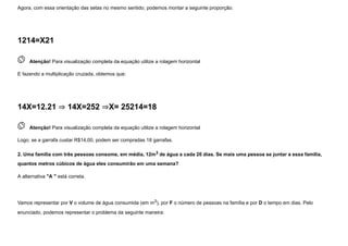 Agora, com essa orientação das setas no mesmo sentido, podemos montar a seguinte proporção:
1214=X21
 
Atenção! Para visualização completa da equação utilize a rolagem horizontal
E fazendo a multiplicação cruzada, obtemos que:
14X=12.21 ⇒ 14X=252 ⇒X= 25214=18
 
Atenção! Para visualização completa da equação utilize a rolagem horizontal
Logo, se a garrafa custar R$14,00, podem ser compradas 18 garrafas.
2. Uma família com três pessoas consome, em média, 12m3 de água a cada 20 dias. Se mais uma pessoa se juntar a essa família,
quantos metros cúbicos de água eles consumirão em uma semana?
A alternativa "A " está correta.


Vamos representar por V o volume de água consumida (em m3), por F o número de pessoas na família e por D o tempo em dias. Pelo
enunciado, podemos representar o problema da seguinte maneira:
 