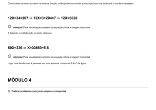 Como todas as setas apontam na mesma direção, então podemos montar a proporção que nos fornecerá o resultado desejado:
12X=34×207 ⇒ 12X=3×204×7 ⇒ 12X=6028
 
Atenção! Para visualização completa da equação utilize a rolagem horizontal
E fazendo a multiplicação cruzada, obtemos:
60X=336 ⇒ X=33660=5,6
 
Atenção! Para visualização completa da equação utilize a rolagem horizontal
Logo, uma família com 4 pessoas, em uma semana, consumirá 5,6m3 de água.
MÓDULO 4
 Praticar problemas com juros simples e compostos
 