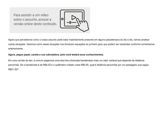 Agora que percebemos como o nosso assunto pode estar implicitamente presente em alguns passatempos do dia a dia, vamos analisar
outras situações. Veremos como essas situações nos fornecem equações do primeiro grau que podem ser resolvidas conforme comentamos
anteriormente.
Agora, pegue papel, caneta e sua calculadora, pois você testará seus conhecimentos.
Em uma corrida de táxi, é comum pagarmos uma taxa fixa (chamada bandeirada) mais um valor variável que depende da distância
percorrida. Se a bandeirada é de R$4,20 e o quilômetro rodado custa R$0,95, qual é distância percorrida por um passageiro que pagou
R$21,30?
 