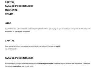 CAPITAL
TAXA DE PORCENTAGEM
MONTANTE
PRAZO
JURO
Cujo símbolo será J, é o nome dado a toda compensação em dinheiro que se paga ou que se recebe, por uma quantia de dinheiro que foi
emprestada ou que se pede emprestada.
CAPITAL
Essa quantia de dinheiro emprestada ou que se pede emprestada é chamada de capital,

cujo símbolo será C.
TAXA DE PORCENTAGEM
A compensação que o juro fornecerá depende de uma taxa de porcentagem que irá ser paga ou recebida pelo empréstimo. Essa taxa é
chamada de taxa de juro, cujo símbolo será i.
 