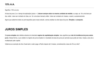 15% A.A.
Significa: 15% ao ano.
A taxa de juros (i) e o tempo de aplicação (prazo = t) devem sempre estar na mesma unidade de medida, ou seja, se i for uma taxa por
dia, então t deve ser contado em dias, se i for uma taxa mensal, então t deve ser contado em meses, e assim, sucessivamente.
Agora que sabemos todos os pré-requisitos para nosso estudo, vamos analisar os dois tipos de juros: Simples e composto.
JUROS SIMPLES
Os juros simples são obtidos através do chamado regime de capitalização simples. Isso significa que não há incidência de juros sobre
juros. Dessa forma, o juro obtido no regime de juros simples é o resultado da taxa de juros por período (que pode ser dias, meses, anos etc.)
multiplicado pelo capital.
Voltemos ao exemplo de Ana: Qual será o valor pago a Pedro depois de 5 meses, considerando a taxa de 3% ao mês?
 