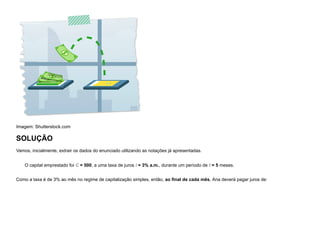 Imagem: Shutterstock.com
SOLUÇÃO
Vamos, inicialmente, extrair os dados do enunciado utilizando as notações já apresentadas.
O capital emprestado foi C = 500, a uma taxa de juros i = 3% a.m., durante um período de t = 5 meses.
Como a taxa é de 3% ao mês no regime de capitalização simples, então, ao final de cada mês, Ana deverá pagar juros de:
 