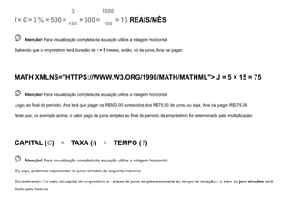 I ×C =3 % ×500=
3
100
×500=
1500
100
=15 REAIS/MÊS
 
Atenção! Para visualização completa da equação utilize a rolagem horizontal
Sabendo que o empréstimo terá duração de t = 5 meses, então, só de juros, Ana vai pagar:
MATH XMLNS="HTTPS://WWW.W3.ORG/1998/MATH/MATHML">
J
=
5
×
15
=
75
 
Atenção! Para visualização completa da equação utilize a rolagem horizontal
Logo, ao final do período, Ana terá que pagar os R$500,00 acrescidos dos R$75,00 de juros, ou seja, Ana vai pagar R$575,00.
Note que, no exemplo acima, o valor pago de juros simples ao final do período de empréstimo foi determinado pela multiplicação:
CAPITAL (C)   ×    TAXA (I)   ×    TEMPO (T)
 
Atenção! Para visualização completa da equação utilize a rolagem horizontal
Ou seja, podemos representar os juros simples da seguinte maneira:
Considerando C o valor do capital do empréstimo e i a taxa de juros simples associada ao tempo de duração t, o valor do juro simples será
dado pela fórmula:
 