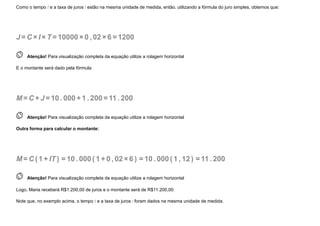 Como o tempo t e a taxa de juros i estão na mesma unidade de medida, então, utilizando a fórmula do juro simples, obtemos que:
J =C ×I ×T=10000×0 , 02×6 =1200
 
Atenção! Para visualização completa da equação utilize a rolagem horizontal
E o montante será dado pela fórmula:
M=C +J =10. 000+1 . 200=11. 200
 
Atenção! Para visualização completa da equação utilize a rolagem horizontal
Outra forma para calcular o montante:
M=C (1 +IT ) =10. 000(1 +0 , 02×6 ) =10. 000(1 , 12 ) =11. 200
 
Atenção! Para visualização completa da equação utilize a rolagem horizontal
Logo, Maria receberá R$1.200,00 de juros e o montante será de R$11.200,00.
Note que, no exemplo acima, o tempo t e a taxa de juros i foram dados na mesma unidade de medida.
 