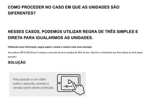 COMO PROCEDER NO CASO EM QUE AS UNIDADES SÃO
DIFERENTES?
NESSES CASOS, PODEMOS UTILIZAR REGRA DE TRÊS SIMPLES E
DIRETA PARA IGUALARMOS AS UNIDADES.
Utilizando essa informação, pegue papel e caneta e resolva mais esse exemplo.
Ana aplicou R$15.000,00 por 2 meses a uma taxa de juros simples de 36% ao ano. Qual foi o rendimento que Ana obteve ao final desse
período?
SOLUÇÃO
 