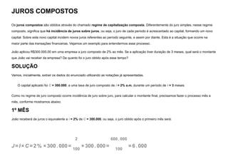 JUROS COMPOSTOS
Os juros compostos são obtidos através do chamado regime de capitalização composta. Diferentemente do juro simples, nesse regime
composto, significa que há incidência de juros sobre juros, ou seja, o juro de cada período é acrescentado ao capital, formando um novo
capital. Sobre este novo capital incidem novos juros referentes ao período seguinte, e assim por diante. Esta é a situação que ocorre na
maior parte das transações financeiras. Vejamos um exemplo para entendermos esse processo.
João aplicou R$300.000,00 em uma empresa a juro composto de 2% ao mês. Se a aplicação tiver duração de 3 meses, qual será o montante
que João vai receber da empresa? De quanto foi o juro obtido após esse tempo?
SOLUÇÃO
Vamos, inicialmente, extrair os dados do enunciado utilizando as notações já apresentadas.
O capital aplicado foi C = 300.000, a uma taxa de juro composto de i = 2% a.m. durante um período de t = 3 meses.
Como no regime de juro composto ocorre incidência de juro sobre juro, para calcular o montante final, precisamos fazer o processo mês a
mês, conforme mostramos abaixo.
1º MÊS
João receberá de juros o equivalente a i = 2% de C = 300.000, ou seja, o juro obtido após o primeiro mês será:
J =I ×C =2 % ×300. 000=
2
100
×300. 000=
600. 000
100
=6 . 000
 