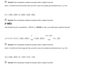  
Atenção! Para visualização completa da equação utilize a rolagem horizontal
Assim, o montante ao final do primeiro mês, que será o nosso novo capital (que denotaremos por C1), é de:
C1 =300. 000+6 . 000=306. 000
 
Atenção! Para visualização completa da equação utilize a rolagem horizontal
2º MÊS
João receberá de juros o equivalente a i = 2% de C1 = 306.000, ou seja, o juro obtido após o segundo mês será:
J =I ×C1 =2 % ×306. 000=
2
100
×306. 000=
612. 000
100
=6 . 120
 
Atenção! Para visualização completa da equação utilize a rolagem horizontal
Assim, o montante ao final do segundo mês, que será o nosso novo capital (que denotaremos por C2), é de:
C2 =306. 000+6 . 120=312. 120
 
Atenção! Para visualização completa da equação utilize a rolagem horizontal
 