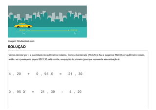 Imagem: Shutterstock.com
SOLUÇÃO
Vamos denotar por x a quantidade de quilômetros rodados. Como a bandeirada (R$4,20) é fixa e pagamos R$0,95 por quilômetro rodado,
então, se o passageiro pagou R$21,30 pela corrida, a equação do primeiro grau que representa essa situação é:
4   ,   20      +       0   ,   95  X      =       21  ,   30
0   ,   95  X      =       21  ,   30      -       4   ,   20
 