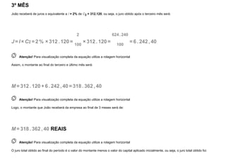 3º MÊS
João receberá de juros o equivalente a i = 2% de C2 = 312.120, ou seja, o juro obtido após o terceiro mês será:
J =I ×C2 =2 % ×312. 120=
2
100
×312. 120=
624. 240
100
=6 . 242, 40
 
Atenção! Para visualização completa da equação utilize a rolagem horizontal
Assim, o montante ao final do terceiro e último mês será:
M=312. 120+6 . 242, 40=318. 362, 40
 
Atenção! Para visualização completa da equação utilize a rolagem horizontal
Logo, o montante que João receberá da empresa ao final de 3 meses será de:
M=318. 362, 40 REAIS
 
Atenção! Para visualização completa da equação utilize a rolagem horizontal
O juro total obtido ao final do período é o valor do montante menos o valor do capital aplicado inicialmente, ou seja, o juro total obtido foi:
 