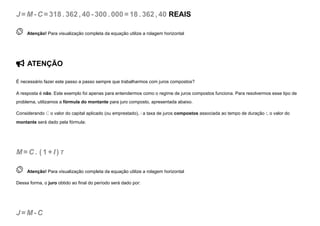J =M-C =318. 362, 40-300. 000=18. 362, 40 REAIS
 
Atenção! Para visualização completa da equação utilize a rolagem horizontal
 ATENÇÃO
É necessário fazer este passo a passo sempre que trabalharmos com juros compostos?
A resposta é não. Este exemplo foi apenas para entendermos como o regime de juros compostos funciona. Para resolvermos esse tipo de
problema, utilizamos a fórmula do montante para juro composto, apresentada abaixo.
Considerando C o valor do capital aplicado (ou emprestado), i a taxa de juros compostos associada ao tempo de duração t, o valor do
montante será dado pela fórmula:
M=C . (1 +I ) T
 
Atenção! Para visualização completa da equação utilize a rolagem horizontal
Dessa forma, o juro obtido ao final do período será dado por:
J =M-C
 