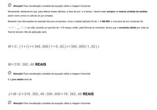  
Atenção! Para visualização completa da equação utilize a rolagem horizontal
Novamente, destacamos que, para efetuar esses cálculos, a taxa de juro i e o tempo t devem estar sempre na mesma unidade de medida,
assim como vimos no cálculo do juro simples.
Baseado nas informações do exemplo de juros compostos, como o capital aplicado foi de C = 300.000, a uma taxa de juro composto de
i=2% =
2
100
=0,02 ao mês, durante um período de t = 3 meses, então, pela fórmula do montante, temos que o montante obtido por João ao
final do terceiro mês de aplicação será:
M=C . (1 +I ) T =300. 000(1 +0 , 02 ) 3 =300. 000(1 , 02 ) 3
M=318. 362, 40 REAIS
 
Atenção! Para visualização completa da equação utilize a rolagem horizontal
E o juro obtido será de:
J =M-C =318. 362, 40-300. 000=18. 362, 40 REAIS
 
Atenção! Para visualização completa da equação utilize a rolagem horizontal
 