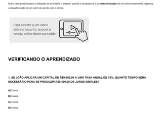 Outro caso possível para a utilização de juro (tanto o simples, quanto o composto) é o da desvalorização de um certo investimento, digamos,
a desvalorização de um carro de acordo com o tempo.
VERIFICANDO O APRENDIZADO
1. SE JOÃO APLICAR UM CAPITAL DE R$9.000,00 A UMA TAXA ANUAL DE 15%, QUANTO TEMPO SERÁ
NECESSÁRIO PARA SE PRODUZIR R$5.400,00 DE JUROS SIMPLES?
A) 2 anos
B) 3 anos
C) 4 anos
D) 5 anos
 