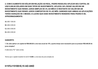 2. COM O AUMENTO DO DÓLAR EM RELAÇÃO AO REAL, PEDRO RESOLVEU APLICAR SEU CAPITAL DE
US$15.000,00 DÓLARES EM DOIS TIPOS DE INVESTIMENTO: APLICOU 30% DESSE VALOR EM UM
INVESTIMENTO QUE RENDE JUROS SIMPLES DE 4% AO MÊS E O RESTANTE DO VALOR EM UM
INVESTIMENTO QUE RENDE JUROS COMPOSTOS DE 5% AO MÊS. SABENDO QUE AMBAS AS APLICAÇÕES
TERÃO DURAÇÃO DE 3 MESES, O LUCRO QUE ESSE INVESTIMENTO RENDERÁ PARA PEDRO É DE,
APROXIMADAMENTE:
A) US$ 1.000,00
B) US$ 2.000,00
C) US$ 3.000,00
D) US$ 4.000,00
GABARITO
1. Se João aplicar um capital de R$9.000,00 a uma taxa anual de 15%, quanto tempo será necessário para se produzir R$5.400,00 de
juros simples?
A alternativa "C " está correta.


Temos que o capital investido foi de C = 9.000, a uma taxa de juros simples de
I=15%=15100=0,15 AO ANO
 