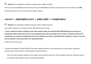  
Atenção! Para visualização completa da equação utilize a rolagem horizontal
Como a taxa de juros é anual, queremos saber quanto tempo t (em anos) é necessário para se produzir um juro simples de J = 5.400.
Utilizando os dados acima e a fórmula dos juros simples, obtemos:
J=C×I×T ⇒ 5400=9000×0,15×T ⇒ 5400=1350T ⇒ T=54001350=4
 
Atenção! Para visualização completa da equação utilize a rolagem horizontal
Logo, serão necessários 4 anos para se produzir R$5.400,00 de juros simples.
2. Com o aumento do dólar em relação ao real, Pedro resolveu aplicar seu capital de US$15.000,00 dólares em dois tipos de
investimento: Aplicou 30% desse valor em um investimento que rende juros simples de 4% ao mês e o restante do valor em um
investimento que rende juros compostos de 5% ao mês. Sabendo que ambas as aplicações terão duração de 3 meses, o lucro que
esse investimento renderá para Pedro é de, aproximadamente:
A alternativa "B " está correta.


O capital inicial aplicado é de US$15.000,00. Como esse capital foi dividido em dois investimentos com juros distintos, precisamos,
primeiramente, encontrar qual foi o capital aplicado em cada investimento.
Como 30% desse capital foi aplicado em juro simples, vamos descobrir quanto foi o valor C1 aplicado nesse caso. Utilizando regra de
três simples e direta, podemos formar a seguinte representação:
 