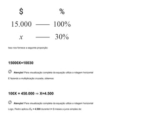 Isso nos fornece a seguinte proporção:
15000X=10030
 
Atenção! Para visualização completa da equação utilize a rolagem horizontal
E fazendo a multiplicação cruzada, obtemos:
100X = 450.000 ⇒ X=4.500
 
Atenção! Para visualização completa da equação utilize a rolagem horizontal
Logo, Pedro aplicou C1 = 4.500 durante t = 3 meses a juros simples de:
 