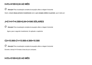 I=4%=4100=0,04 AO MÊS
 
Atenção! Para visualização completa da equação utilize a rolagem horizontal
Assim, o lucro desse primeiro investimento será o juro simples obtido no período, que é dado por:
J=C1×I×T=4.500×0,04×3=540 DÓLARES
 
Atenção! Para visualização completa da equação utilize a rolagem horizontal
Agora, para o segundo investimento, foi aplicado o capital de:
C2=15.000-C1=15.000-4.500=10.500
 
Atenção! Para visualização completa da equação utilize a rolagem horizontal
Durante o tempo t = 3 meses à taxa de juro composto:
I=5%=5100=0,05 AO MÊS
 