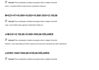  
Atenção! Para visualização completa da equação utilize a rolagem horizontal
Assim, o montante obtido na taxa de juros compostos é dado por:
M=C21+IT=10.5001+0,053=10.5001.053=12.155,06
 
Atenção! Para visualização completa da equação utilize a rolagem horizontal
Logo, o lucro obtido nesse segundo investimento é dado por:
J=M-C2=12.155,06-10.500=1655,06 DÓLARES
 
Atenção! Para visualização completa da equação utilize a rolagem horizontal
Portanto, o lucro total obtido por Pedro é igual à soma dos lucros individuais de cada investimento:
LUCRO =540+1655,06=2195,06 DÓLARES
 
Atenção! Para visualização completa da equação utilize a rolagem horizontal
 