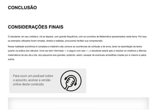 CONCLUSÃO
CONSIDERAÇÕES FINAIS
O estudante, em seu cotidiano, irá se deparar, com grande frequência, com os conceitos de Matemática apresentados neste tema. Por isso,
os exemplos utilizados foram simples, diretos e realistas, procurando facilitar sua compreensão.
Nossa realidade econômica é complexa e instável e são comuns as ocorrências de confusão e de erros, tanto na assimilação da teoria
quanto na prática dos cálculos. Uma vez bem informado — e seguro com isso —, o estudante estará apto a resolver os mistérios e dilemas
matemáticos de seu dia a dia, dos pequenos aos grandes, podendo, assim, escapar de eventuais armadilhas criadas por si mesmo e pelos
outros.
AVALIAÇÃO DO TEMA:
 