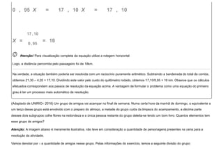 0   ,   95  X      =       17  ,   10  X      =       17  ,   10
X  =  
17, 10
0, 95
  =   18
 
Atenção! Para visualização completa da equação utilize a rolagem horizontal
Logo, a distância percorrida pelo passageiro foi de 18km.
Na verdade, a situação também poderia ser resolvida com um raciocínio puramente aritmético. Subtraindo a bandeirada do total da corrida,
obtemos 21,30 – 4,20 = 17,10. Dividindo este valor pelo custo do quilômetro rodado, obtemos 17,10/0,95 = 18 km. Observe que os cálculos
efetuados correspondem aos passos de resolução da equação acima. A vantagem de formular o problema como uma equação do primeiro
grau é ter um processo mais automático de resolução.
(Adaptado de UNIRIO– 2016) Um grupo de amigos vai acampar no final de semana. Numa certa hora da manhã de domingo, o equivalente a
um terço desse grupo está envolvido com o preparo do almoço, a metade do grupo cuida da limpeza do acampamento, a décima parte
desses dois subgrupos colhe flores na redondeza e a única pessoa restante do grupo deleita-se lendo um bom livro. Quantos elementos tem
esse grupo de amigos?
Atenção: A imagem abaixo é meramente ilustrativa, não leve em consideração a quantidade de personagens presentes na cena para a
resolução da atividade.
Vamos denotar por x a quantidade de amigos nesse grupo. Pelas informações do exercício, temos a seguinte divisão do grupo:
 