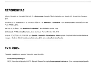 REFERÊNCIAS
BRASIL. Ministério da Educação. FREITAS, E. A. Matemática - Regra de Três. In: Redeetec.mec, Brasília, DF: Ministério da Educação,
2014.
GIOVANNI, J. R.; BONJORNO, J. R.; GIOVANNI JÚNIOR, J. R. Matemática Fundamental - Uma Nova Abordagem, Volume Único. São
Paulo: FTD S.A, 2002.
HAZZAN, S.; POMPEO, J. N. Matemática Financeira. 4. ed. São Paulo: Saraiva, 1998.
SAMANEZ, C. P. Matemática Financeira. 5. ed. São Paulo: Pearson Prentice Hall, 2010.
SILVA, A. G.; LOPES, A. F.; PEREIRA, A. C. Razões, Proporções, Porcentagens, Juros. Apostila. Programa Institucional de Bolsas de
Iniciação à Docência (Pibid). Faculdade de Matemática, 2013. Universidade Federal da Paraíba.
EXPLORE+
Para saber mais sobre os assuntos explorados neste tema, leia:
Equações do primeiro grau

SILVA, Alexandre de Azevedo; COSTA, Gabriella Marques Pereira da. Equações do primeiro grau - Uma proposta de aula baseada
 