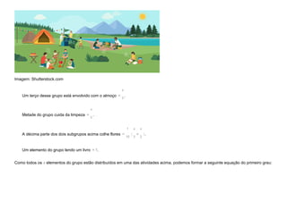 Imagem: Shutterstock.com
Um terço desse grupo está envolvido com o almoço =
x
3
.
Metade do grupo cuida da limpeza =
x
2
.
A décima parte dos dois subgrupos acima colhe flores =
1
10
x
3
+
x
2
.
Um elemento do grupo lendo um livro =1.
Como todos os x elementos do grupo estão distribuídos em uma das atividades acima, podemos formar a seguinte equação do primeiro grau:
( )
 