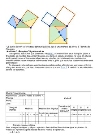 Os alunos devem ser levados a concluir que este jogo é uma maneira de provar o Teorema de
Pitágoras.
Atividade 3 - Relações Trigonométricas
Será pedido aos alunos que observem, na ficha 2, as medidas dos seus triângulos (lados e
ângulos) e as medidas dos outros triângulos, que também estarão anotadas na ficha. Os alunos
serão questionados sobre as semelhanças e as relações percebidas entre as medidas dos
mesmos.Devem haver triângulos semelhantes entre si, para que os alunos possam visualizar esta
possibilidade.
Os alunos deverão calcular as projeções dos catetos sobre a hipotenusa sobre seus próprios
triângulos, e marcar o que descobriram nos campos m e n da ficha 2. A medida da altura também
deverá ser solicitada.
Oficina: Trigonometria
Ficha 2
Acadêmicos: Daniel R. Rossa e Marana P.
Thomaz
Aluno:
Data:
Triângulo
(nome)
Medidas Medidas dos ângulos
Semelhante
ao seu
triângulo?
1ª
relação
2ª
relação
3ª
relação
b c a h m n
ângulo
A
ângulo
B
ângulo
C
c²=a.n h²=m.n b.c=a.h
 Primeira relação métrica:
Num triângulo retângulo qualquer, o produto das medidas dos catetos é igual ao produto da
medida da hipotenusa pela medida da altura relativa à hipotenusa.
c . b = a . h
 