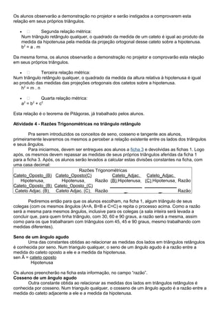 Os alunos observarão a demonstração no projetor e serão instigados a comprovarem esta
relação em seus próprios triângulos.
•  Segunda relação métrica:
Num triângulo retângulo qualquer, o quadrado da medida de um cateto é igual ao produto da
medida da hipotenusa pela medida da projeção ortogonal desse cateto sobre a hipotenusa.
b2
= a . m
Da mesma forma, os alunos observarão a demonstração no projetor e comprovarão esta relação
em seus próprios triângulos.
•  Terceira relação métrica:
Num triângulo retângulo qualquer, o quadrado da medida da altura relativa à hipotenusa é igual
ao produto das medidas das projeções ortogonais dos catetos sobre a hipotenusa.
h2
= m . n
•  Quarta relação métrica:
a2
= b2
+ c2
Esta relação é o teorema de Pitágoras, já trabalhado pelos alunos.
Atividade 4 - Razões Trigonométricas no triângulo retângulo
Pra serem introduzidos os conceitos de seno, cosseno e tangente aos alunos,
primeiramente levaremos os mesmos a perceber a relação existente entre os lados dos triângulos
e seus ângulos.
Para iniciarmos, devem ser entregues aos alunos a ficha 3 e devolvidas as fichas 1. Logo
após, os mesmos devem repassar as medidas de seus próprios triângulos aferidas da ficha 1
para a ficha 3. Após, os alunos serão levados a calcular estas divisões constantes na ficha, com
uma casa decimal:
Razões Trigonométricas
Cateto_Oposto_(B)
Hipotenusa
Cateto_Oposto(C)
Hipotenusa Razão
Cateto_Adjac.
(B) Hipotenusa
Cateto_Adjac.
(C) Hipotenusa Razão
Cateto_Oposto_(B)
Cateto Adjac. (B)
Cateto_Oposto_(C)
Cateto Adjac. (C) Razão
_____________
_
_____________
_ Razão
Pediremos então para que os alunos escolham, na ficha 1, algum triângulo de seus
colegas (com os mesmos ângulos (A=A, B=B e C=C) e repita o processo acima. Como a razão
será a mesma para mesmos ângulos, inclusive para os colegas (a sala inteira será levada a
concluir que, para quem tinha triângulo, com 30, 60 e 90 graus, a razão será a mesma, assim
como para os que trabalharam com triângulos com 45, 45 e 90 graus, mesmo trabalhando com
medidas diferentes).
Seno de um ângulo agudo
Uma das constantes obtidas ao relacionar as medidas dos lados em triângulos retângulos
é conhecida por seno. Num triangulo qualquer, o seno de um ângulo agudo é a razão entre a
medida do cateto oposto a ele e a medida da hipotenusa.
sen Â = cateto oposto
Hipotenusa
Os alunos preencherão na ficha esta informação, no campo “razão”.
Cosseno de um ângulo agudo
Outra constante obtida ao relacionar as medidas dos lados em triângulos retângulos é
conhecida por cosseno. Num triangulo qualquer, o cosseno de um ângulo agudo é a razão entre a
medida do cateto adjacente a ele e a medida da hipotenusa.
 