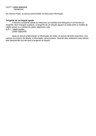 cos Â = cateto adjacente
hipotenusa
Do mesmo modo, os alunos preencherão na ficha esta informação.
Tangente de um ângulo agudo
A terceira constante obtida ao relacionar as medidas dos triângulos é conhecida por
tangente. Num triangulo qualquer, a tangente de um ângulo agudo é a razão entre a medida do
cateto oposto e a medida do cateto adjacente a ele.
tg Â = cateto oposto__
cateto adjacente
Após os alunos preencherem a informação da razão, os alunos deverão preencher, nos
campos em branco da tabela, a informação: seno/cosseno. Quando eles realizarem este cálculo,
eles descobrirão que ele será a tangente do ângulo.
 