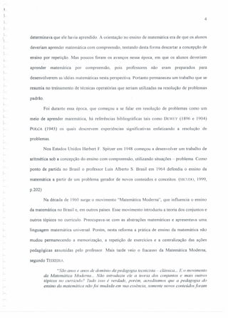 4
determinava que ele havia aprendido. A orientação no ensino de matemática era de que os alunos
deveriam aprender matemática com compreensão, tentando desta forma descartar a concepção de
i
o
ensino por repetição. Mas poucos foram os avanços nessa época, em que os alunos deveriam
aprender matemática por compreensão, pOIS professores não eram preparados para
desenvolverem as idéias matemáticas nesta perspectiva. Portanto permaneceu um trabalho que se
resumia no treinamento de técnicas operatórias que seriam utilizadas na resolução de problemas
padrão.
Foi durante essa época, que começou a se falar em resolução de problemas como um
meio de aprender matemática, há referências bibliográficas tais como DEWEY (1896 e 1904)
POLCA (1945) os quals descrevem experiências significati vas enfatizando a resolução de
problemas.
Nos Estados Unidos Herbert F. Spitzer em 1948 começou a desenvolver um trabalho de
aritmética sob a concepção do ensino com compreensão, utilizando situações - problema. Como
ponto de partida no Brasil o professor Luís Alberto S Brasil em 1964 defendia o ensino da
matemática a partir de um problema gerador de novos conteúdos e conceitos. (13ICUDO, 1999,
p.202)
Na década de 1960 surge o movimento "Matemática Moderna", que influencia o ensino
da matemática no Brasil e, em outros países. Esse movimento introduziu a teoria dos conjuntos e
outros tópicos no currículo. Preocupava-se com as abstrações matemáticas e apresentava uma
linguagem matemática universal. Porém, nesta reforma a prática de ensino da matemática não
mudou permanecendo a rnernorização, a repetição de exercícios e a centralização das ações
pedagógicas assumidas pelo professor. Mais tarde veio o fracasso da Matemática Moderna,
segundo TEIXEIRA.
"São anos e anos de domínio da pedagogia tecnicista - clássica... E o movimento
da Matemática Moderna ... Não introduziu ele a teoria dos conjuntos e mais outro.')'
tópicos no currículo? Tudo isso é verdade, porém, acreditamos que a pedagogia do
ensino da matemática nãofoi mudada em sua essência, somente novos conteúdos/oram
 