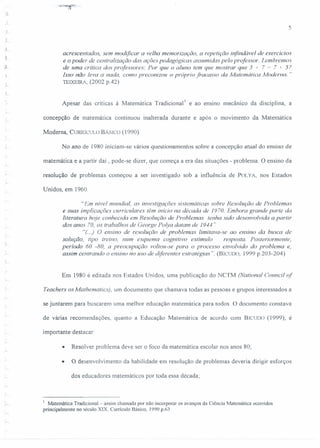 5
i
acrescentados, sem modificar a velha memorização, a repetição infindável de exercícios
e o poder de centralização das ações pedagógicas assumidas pelo professor. Lembremos
de uma crítica dos professores: Por que o aluno tem que mostrar que 5 + 7 = 7 + 5?
Isso não leva a nada, como preconizou o próprio fracasso da Matemática Moderna. "
TEIXEIRA, (2002 p.42)
Apesar das críticas à Matemática Tradicional I e ao ensino mecânico da disciplina, a
concepção de matemática continuou inalterada durante e após o movimento da Matemática
Moderna, CURRícULO BÁSICO (1990).
No ano de 1980 iniciam-se vários questionamentos sobre a concepção atua.l do ensino de
matemática e a partir daí, pode-se dizer, que começa a era das situações - problema. O ensino da
resolução de problemas começou a ser investigado sob a influência de POLYA, nos Estados
Unidos, em 1960.
"Em nível mundial, as investigações sistemáticas sobre Resolução de Problemas
e suas implicações curriculares têm inicio na década de 1970. Embora grande parte da
literatura hoje conhecida em Resolução de Problemas tenha sido desenvolvida a partir
dos anos 70, os trabalhos de George Polya datam de 1944 '.'
"(..) O ensino de resolução de problemas limitava-se ao ensino da busca de
solução, tipo treino, num esquema cognitivo estímulo resposta. Posteriormente,
período 60 -80, a preocupação voltou-se para o processo envolvido do problema e,
assim centrando o ensino no uso de diferentes estratégias". (BICUDO, 1999 p.20J-204)
r
Em 1980 é editada nos Estados Unidos, uma publicação do NCTM (National Counci! qf
Teachers os Mathematics), um documento que chamava todas as pessoas e grupos interessados a
se juntarem para buscarem uma melhor educação matemática para todos. O documento constava
de várias recomendações, quanto a Educação Matemática de acordo com B[CUDO (l999), é
importante destacar:
• Resolver problema deve ser o foco da matemática escolar nos anos 80;
• O desenvolvimento da habilidade em resolução de problemas deveria dirigir esforços
dos educadores matemáticos por toda essa década;
I Matemática Tradicional - assim chamada por não incorporar os avanços da Ciência Matemática ocorridos
principalmente no século XIX. Currículo Básico, 1990 p.63
 