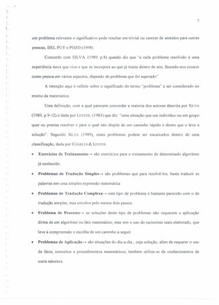 L
7
um problema relevante e significativo pode resultar em trivial ou carecer de sentidos para outras
pessoas, DEL PUY e POZO (1998).
L
Concordo com SILVA, (1989, p.8) quando diz que "a cada problema resolvido é uma
experiência nova que vive e que se incorpora ao que já trazia dentro de nós, fazendo-nos crescer
como pessoa em vários aspectos, dependo do problema que foi superado".
A intenção aqui é refletir sobre o significado do termo "problema" a ser considerado no
ensino da matemática.
Uma definição, com a qual parecem concordar a maioria dos autores descrita por SILVA
(1989, p.9-12) é dada por LESTER,(1983) que diz: "uma situação que um indivíduo ou um grupo
quer ou precisa resolver e para o qual não dispõe de um caminho rápido e direto que o leve a
solução". Segundo SILVA (1989), esses problemas podem ser encaixados dentro de uma
classificação, dada por CHARLES& LESTER.
• Exercícios de Treiuameuto-» são exercícios para o treinamento de determinado algoritmo
já conhecido.
• Problemas de Tradução Simples-» são problemas que para resolvê-los, basta traduzir as
palavras em uma simples expressão matemática.
• Problemas de Tradução Complexa-» este tipo de problema é bastante parecido com o de
tradução simples, mas envolve pelo menos dois passos.
• Problema de Processo-e- as soluções deste tipo de problemas não requerem a aplicação
direta de um algoritmo ou fato matemático, mas sim o uso do raciocínio mais elaborado, que
leve à compreensão e escolha de um caminho a seguir.
• Problemas de Aplicação-» são situações do dia-a-dia , cuja solução, além de requerer o uso
de fatos, conceitos e procedimentos matemáticos, também utiliza-se de conhecimentos de
outra natureza.
 
