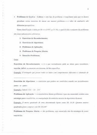 r
r-
;-
:$
r
,;,j-
o
,
~
:.--
r-
r
8
Problemas de Quebra - Cabeça-» este tipo de problema é importante para que os alunos
percebam várias maneiras de atacar um mesmo problema e o valor de analisá-Ia sob
diferentes perspectivas.
Outra classificação é dada por BUTTS (1997, p.33-36), o qual divide o conjunto de problemas
em cinco subconjuntos arbitrários:
1- Exercícios de Reconhecimento;
2- Exercícios de AIgoritmos;
3- Problemas de Aplicação;
4- Problemas de Pesquisa Aberta;
5- Situações Problemas;
Onde:
Exercícios de Reconhecimento ~ é o que normalmente pede ao aluno para reconhecer,
recordar, definir ou enunciar um teorerna, de fato específico.
Exemplo: O triângulo que possui todos os lados com comprimentos diferentes é chamado de
r
Exercícios de Algoritmos -t exercícios que podem ser resolvidos usando um procedimento
passo - a - passo.
Exemplo: Calcule 324 + 54 -- 2J J
Problemas de Aplicação -t a característica desses problemas é que seu enunciado contém uma
estratégia para a resolvê-los, e a manipulação de símbolos através de algoritmos diversos.
Exemplo: O metro quadrado de uma determinada lajota custa R$ 18,50. Quantos metros
quadrados posso comprar com R$ 456,007
Problemas de Pesquisa Aberta -t são problemas, cujo enunciado não há estratégia de como
resolvê-Ias.
r
 