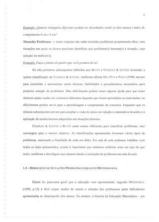 9
Exemplo: Quantos triângulos diferentes podem ser desenhados tendo os dois maiores lados de
comprimento 6 em e 8 em?
Situações Problemas ~ neste conjunto não estão incluídos problemas propriamente ditos, mas
situações nas quais os alunos precisam identificar o(s) problema(s) inerente(s) à situação, cuja
seleção irá melhorá-Ia.
Exemplo: Faça a planta do quarto que você gostaria de ter.
Os três primeiros subconjuntos definidos por BUrTS e CHARLES & LESTER incluindo a
quinta classificação de CHARLES & LESTER, conforme afirma DEL PUY e Pala (1998) servem
para consolidar e automatizar certas técnicas, habilidades e procedimentos necessários para
posterior solução de problemas. Mas dificilmente podem trazer alguma ajuda para que essas
técnicas sejam usadas em contextos diferentes daquelas que foram aprendidas ou exercitadas, ou
dificilmente podem servir para a aprendizagem e compreensão de conceitos. Enquanto que os
últimos subconjuntos servem para ampliar a visão do aluno em relação à matemática levando-o à
aplicação de conhecimentos adquiridos em situações distintas.
CI-fARLES & LEs'rER e BUTTS usam nomes diferentes para classificar problemas, mas
convergem para o mesmo objetivo. As classificações apresentadas levantam vários tipos de
problemas, mostrando a finalidade de cada um deles. Em sala de aula podemos trabalhar com
todos os itens apresentados, porém é importante que saibamos enfatizar mais um tipo do que
outro, conforme a abordagem que estamos dando a resolução de problemas em sala de aula.
1.3 - RESOLUÇÃO DE SITUAÇÕES PROBLEMAS ENQUANTO METODOLOGIA
y
Diante do panorama geral que a educação vem apresentando, segundo MENDONÇA,
(1999, p.IS) é fácil culpar modos de ensino e atitudes dos professores pelas deficiências
apresentadas no desempenho dos alunos. No entanto, a história da Educação Matemática - em
 