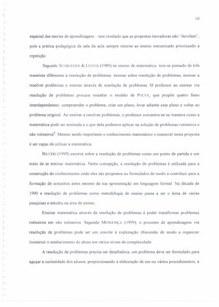 I
r
10
especial das teorias de aprendizagem - tem revelado que as propostas inovadoras não "decolam",
pois a prática pedagógica da sala da aula sempre retoma ao ensino mecanizado priorizando a
j
y-
I
repetição.
Segundo SCIIROEDER& LESTER(1989) no ensino de matemática tem-se pensado de três
I
, maneiras diferentes a resolução de problemas: ensinar sobre resolução de problemas, ensinar a
L
resolver problemas e ensinar através de resolução de problemas. O professor ao ensinar via
resolução de problemas procura ressaltar o modelo de POLYA, que propõe quatro fases
interdependentes: compreender o problema, criar um plano, levar adiante esse plano e voltar ao
problema original. Ao ensinar a resolver problemas, o professor concentra-se na maneira como a
matemática pode ser ensinada e o que dela podemos aplicar na solução de problemas rotineiros e
não rotineiros2
Mesmo sendo importante o conhecimento matemático o essencial nesta proposta
é ser capaz de utilizar a matemática.
BICUOO(1999) escreve sobre a resolução de problemas como um ponto de partida e um
meio de se ensinar matemática Nesta concepção, a resolução de problemas é utilizada para a
construção do conhecimento onde eles são propostos ou formulados de modo a contribuir para a
formação de conceitos antes mesmo da sua apresentação em linguagem formal. Na década de
1990 a resolução de problemas como metodologia de ensino passa a ser o lema de várias
pesquisas e estudos na área de ensino
,
:~
Ensinar matemática através da resolução de problemas é poder transformar problemas
rotineiros em não rotineiros. Segundo MENDONÇi (1999), o processo de apr~ndizagem via
resolução de problemas pode ser um convite à exploração /discussão de modo a organizar
/construir o conhecimento do aluno em vários níveis de complexidade.
A resolução de problemas precisa ser desafiadora, um problema deve ser formulado para
aguçar a curiosidade dos alunos, proporcionando a elaboração de um ou vários procedimentos, à
'~
 