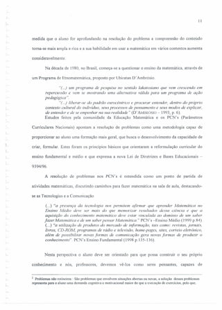 11
medida que o aluno for aprofundando na resolução do problema a compreensão do conteúdo
torna-se mais ampla e rica ea sua habilidade em usar a matemática em vários contextos aumenta
consideravelmente.
Na década de 1980, no Brasil, começa-se a questionar o ensino da matemática, através de
um Programa de Etnomatemática, proposto por Ubiratan D' Ambrósio.
"(..) um programa de pesquisa no sentido lakatosiano que vem crescendo em
repercussão e vem se mostrando uma alternativa 'válida para um programa de ação
pedagógica ':
"(..) liberar-se do padrão eurocêntrico e procurar entender, dentro do próprio
contexto cultural do indivíduo, seus processos de pensamento e seus modos de explicar,
de entender e de se empenhar na sua realidade" (D' AMI3RÓSIO - 1993, p. 6).
Estudos feitos pela comunidade da Educação Matemática e os PCN's (Parâmetros
Curriculares Nacionais) apontam a resolução de problemas como uma metodologia capaz de
proporcionar ao aluno uma formação mais geral, que busca o desenvolvimento da capacidade de
criar, formular. Estes foram os princípios básicos que orientaram a reformulação curricular do
ensino fundamental e médio e que expressa a nova Lei de Diretrizes e Bases Educacionais -
9394/96.
A resolução de problemas nos PCN's é entendida como um ponto de partida de
atividades matemáticas, discutindo caminhos para fazer matemática na sala de aula, destacando-
se as Tecnologias e a Comunicação.
c...) "a presença da tecnologia nos permitem afirmar que aprender Matemática no
Ensino Médio deve ser mais do que memorizar resultados dessa ciência e que a
aquisição do conhecimento matemático deve estar vinculada ao domínio de um saber
fazer Matemática e de um saber pensar Matemática." PCN's -Ensino Médio (1999 p.84)
(...) "a utilização de produtos do mercado de informação, tais como: revistas, jornais,
livros, CD-ROM, programas de rádio e televisão, home-pages, sites, correio eletrônico,
além de possibilitar novas formas de comunicação gera novas formas de produzir o
conhecimento". PCN' s Ensino Fundamental (1998 p.13 5-136).
Nesta perspectiva o aluno deve ser orientado para que possa construir o seu próprio
conhecimento e nós, professores, devemos vê-los como seres pensantes, capazes de
2 Problemas não rotineiros: São problemas que envolvem situações abertas ou novas, a solução desses problemas
representa paro o aluno uma demanda cognitiva e motivacionaJ maior do que a execução de exercícios, pelo que,
 