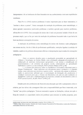 12
interpretarem e de se lembrarem de fatos baseados em seu conhecimento e em suas experiências
cotidianas.
Para POLYA (1965) resolver problemas é muito importante para se fazer matemática, é
"ensinar o aluno a pensar". Nesta concepção de resolução de problemas como metodologia, o
aluno aprende matemática resolvendo problemas e também aprende para resolver problemas,
afirma BICUDO (1999). Esta concepção de ensino não é mais um processo isolado é fruto de um
processo amplo, que se faz por meio da resolução de problemas buscando tudo o que havia de
bom nas demais concepções de ensino.
A resolução de problemas como metodologia de ensino não domina a ação pedagógica
nas nossas escolas, devido à falta de profissionais qualificados, restrições ligadas à condição de
trabalho, ausência de políticas educacionais efetivas e interpretações equivocadas de concepções
pedagógicas.
...:
Entre os maiores desafios para a atualização pretendida 110 aprendizado de
Ciência e Tecnologia, 110 Ensino Médio, está a formação adequada de professores, a
elaboração de materiais instrucionais apropriados e até mesmo a modificação do
posicionamento e da estrutura da própria escola, relativamente ao aprendizado
individual e coletivo e a sua avaliação. PCN's Ensino Médio (1999, p.98)
(...) a leitura dos pareceres sobre os Parâmetros Curriculares Nacionais para o
Ensino Fundamental - tanto referentes aos documentos para o primeiro e o segundo
ciclos, como referentes aos terceiros e quarto ciclos um ponto em comum se destacou:
todos os pareceristas afirmam que a reorientação da formação dos professores é
condição essencial para que o Ensino da Matemática em sala de aula realmente se
transforme e para que a implementação de propostas contidas em documentos como os
PCN's possa ocorrer, de fato. PIRES) (1998, p.9)
~'
Grande parte dos professores são frutos de uma educação que inibi o pensamento crítico e
J criativo, por isso talvez não conseguem lidar com a responsabilidade que Ihes é reservada, a de
"recriar" sua prática pedagógica. Torna-se necessário superar as limitações, colocar em ação a
força de vontade e a capacidade criativa do professor para executar as tarefas propostas, pois
··L
muitas vezes, os alunos não estão habituados a resolver. Pozo (1998 p. 17)
3 PIRES. Célia Maria Carolina: Membro do Comitê Assessor Nacional do Pró-Matemática e autora dos Parâmetros
curriculares Nacionais de Matemática.
 