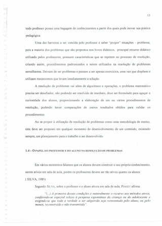 ·<'j
1
13
todo professor possui uma bagagem de conhecimentos a partir dos quais pode inovar sua prática
pedagógica.
Uma das barreiras a ser vencida pelo professor é saber "propor" situações - problema,
pois a maioria dos problemas que são propostos nos livros didáticos, principal recurso didático
utilizado. pelos professores, possuem características que se repetem no processo de resolução,
criando assim, procedimentos padronizados a serem utilizados na resolução de problemas
semelhantes. Deixam de ser problemas e passam a ser apenas exercícios, uma vez que dispõem e
utilizam mecanismos que levam imediatamente à solução.
A resolução de problemas vai além de algoritmos e operações, o problema matemático
precisa ser desafiador, não podendo ser resolvido de imediato, deve ser formulado para aguçar a
curiosidade dos alunos, proporcionando a elaboração de um ou vários procedimentos de
resolução, podendo haver comparações de outros resultados obtidos para validar os
procedimentos.
Ao se propor à utilização da resolução de problemas como uma metodologia de ensino,
. ....1
este deve ser proposto em qualquer momento do desenvolvimento de um conteúdo, existindo
sempre, um planejamento para o trabalho a ser desenvolvido.
1.4 - O PAPEL DO PROFESSOR E DO ALUNO NA RESOLUÇÃO DE PROBLEMAS
Em vários momentos falamos que os alunos devem construir o seu próprio conhecimento,
serem ativos em sala de aula, porém os professores devem ser tão ativos quanto os alunos
(SILVA, 1989)
Segundo SILVA, sobre o professor e o aluno ativos em sala de aula, PIAGET afirma:
"(..) A primeira dessas condições é naturalmente o recurso aos métodos ativos,
conferindo-se especial relevo à pesquisa espontânea da criança ou do adolescente e
exigindo-se que toda a verdade a ser adquirida seja reinventada pelo aluno, 011 pelo
menos, reconstruida e não transmitida ".
 