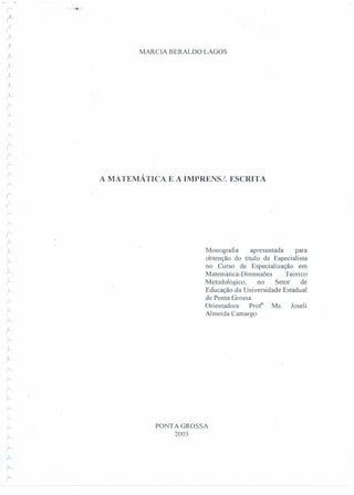 r- "'~'í!"",
f
(,..-,
,
r-
,
r
r
A
{
r-
~
~,
r:
r
r.
~
(
rr
r:
i-'
r
r
í
r-
r
r:
I
r:
;~
r
r
'!
r
,
r-
~
r-
;-.,

r
,.'1
r-
r:
,.k
'i
~
.r
r
-:
r>
;-.
;-.....,
r
..
;-..
;--
,h
f--
h
;
r
MARCIA BERALDO LAGOS
A MATEMÁTICA E A IMPRENSI., ESCRITA
Monografia apresentada para
obtenção do título de Especialista
no Curso de Especialização em
Matemática-Dimensões Teórico
Metodológico, no Setor de
Educação da Universidade Estadual
de Ponta Grossa.
Orientadora: prof' Ms. Joseli
Almeida Camargo
PONTA GROSSA
2003
 