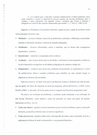 14
"(..) É evidente que o educador continua indispensável, a título animador, para
criar situações e armar os dispositivos iniciais capazes de suscitar problemas úteis à
criança, e para organizar, em seguida, contra -exemplos que levem à reflexão e
obriguem ao controle das soluções demasiadas apressadas. (..)" (SILVA, 1989, p.29)
~'.
,-i
Segundo os Parâmetros Curriculares Nacionais, sugere-se que o papel do professor nesta
nova concepção de ensino seja:
• Mediador - promova debates acerca de procedimentos adotados e diferenças encontradas,
orientar e reformular soluções e valorize as soluções adequadas;
• Facilitador - fornecer informações, textos e materiais, que os alunos não conseguirem
encontrarem sozinhos;

r-' • lncentivador - estimular a cooperação entre os alunos;
• Avaliador- estar sempre atento para as atividades, verificando se está atingindo os objetivos
ou se é necessários reorganizar as atividades pedagógicas de maneira a atingi-los;
• Organizader - conhecer seus alunos (as condições socioculturais, as expectativas e o nível
de conhecimento deles) e escolher problemas para trabalhar em sala visando atingir os
objetivos no decorrer das atividades;
Esta nova postura vai fazer com que os professores mudem a dinâmica em sala de aula,
que em geral, são feitos de respostas ao invés de perguntas, afirma MENDONÇA, (1999). Como
FREIRE (1986), "o educador, de modo geral, já traz a resposta sem lhe terem perguntado nada".
No ensino via resolução de problemas, o professor pode interpretar a sua utilização de
três formar diferentes: como objetivo, como um processo ou como um ponto de partida,
MENDONÇA (1999 p. 16-17)
• Como um objetivo: significa ensinar matemática para resolver problemas, após a exposição
da teoria, propondo problemas mais ou menos engenhosos.
• Como um processo: significa olhar para o desempenho do aluno como resolvedor, levá-Io a
enfrentar problemas de modo a desenvolver o seu potencial heurlstico.
 