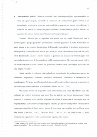 15
• (amo ponto de partida: é tomar o problema como recurso pedagógico. apresentando-o no
início da aprendizagem. destinado a construção do conhecimento pelos alunos. Essa
.) interpretação contraria a primeira mais engloba a segunda. ao menos parcialmente. O
essencial em ambas é a interação professor/aluno e aluno/aluno na qual as idéias e as
sugestões dos alunos têm um papelfundamental na aprendizagem.
Portanto, falamos que as sugestões dos alunos têm um papel fundamental para a
.,
aprendizagem é porque perguntar, problematizar, formular problemas a partir da realidade do
aluno passou a ser o centro das atenções da Educação Matemática. O professor precisa estar
atento para os comentários dos alunos, para situações onde eles desenvolvam uma discussão
sobre determinado assunto e assim perceber o potencial de discussão/problematização para
encaminhar um processo de formulação de problemas matemáticos. São comentários que podem
vir desde uma peça de teatro, história em quadrinhos, nota no jornal, reportagem política ou até
uma simples "pelada?".
Neste trabalho o professor está mudando de comunicador de conhecimento para o de
observador, organizador, consultor, mediador, interventor, controlador e incentivador da
aprendizagem. Ao lançar questões desafiadoras estará levando os alunos a pensar e apoiarem-se
uns nos outros para atravessarem as dificuldades, afirma BIClJlJO,(1999).
Os alunos devem ser preparados com antecedência para essas dificuldades que irão
enfrentar ao resolver problemas que saem fora do padrão que foram acostumados. Neste
momento o professor pode trabalhar algumas estratégias de resolução de problemas que irá
proporcionar ao aluno uma maior segurança no trabalho que deverá desempenhar Vários autores
escreveram sugestões de fases que os alunos devem passar para resolver um problema, entre
eles, temos: 1. DEWEY, 1910, G. W ALLAS 1926 G. POLYA 1975. As fases de POLYA, estão
presentes nas sugestões de vários outros autores, segundo ele é preciso:
4 Pclacta: possui vários significados, no texto, quer dizer "Jogo de futebol ligeiro, sem importância, em geral entre
garotos ou amadores". Que se realiza em campo improvisado - Dicionário Aurélio
 