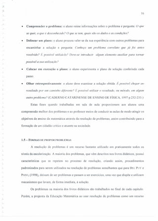 16
• Compreender o problema: o aluno reúne informações sobre o problema e pergunta: O que
se quer, o que é desconhecido? O que se tem, quais são os dados e as condições?
• Delinear um plano: o aluno procura valer-se da sua experiência com outros problemas para
encaminhar a solução e pergunta: Conheço um problema corre/ato que já foi antes
resolvido'! É possível utilizá-lo? Deve-se introduzir algum elemento auxiliar para tomar
r
possível a sua utilização?
• Colocar em execução o plano: o aluno experimenta o plano de solução conferindo cada
passo.
• Olhar retrospectivamente: o aluno deve examinar a solução obtida. lt posslvel chegar ao
resultado por um caminho diferente? É possivel utilizar o resultado, ou método, em algum
outro problema? (CADERNO CATARINENSE DE ENSINO DE FÍSICA, 1997 p.232-233.)
Estas fases quando trabalhadas em sala de aula proporcionam aos alunos uma
compreensão melhor dos problemas e ao professor meios de conduzir as aulas de modo atingir os
objetivos do ensino da matemática através da resolução de problemas, assim contribuindo para a
formação de um cidadão crítico e atuante na sociedade.
1.5 - FORMAS DE PROPOR PROBLEMAS
A resolução de problemas é um recurso bastante utilizado em praticamente todos os
níveis da escolarização A maioria dos problemas, que vêm descritos nos livros didáticos, possui
características que se repetem no processo de resolução, criando assim" procedimentos
padronizados para serem utilizados na resolução de problemas semelhantes que para DEL PUY e
Pozo, (1998), deixam de ser problemas e passam a ser exercícios, uma vez que dispõe e utilizam
mecanismos que levam, de forma imediata, à solução.
Os problemas na maioria dos livros didáticos são trabalhados no final de cada capítulo.
Porém, a proposta da Educação Matemática ao usar resolução de problemas como um recurso
 
