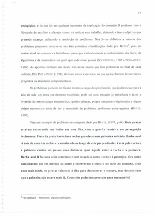 17
pedagógico, é de usá-los em qualquer momento da explicação do conteúdo.O professor tem a
;
- liberdade de escolher e planejar como irá realizar este trabalho, deixando claro o objetivo que
pretende alcançar utilizando a resolução de problemas. Nos livros didáticos a maiona dos
problemas propostos encaixa-se nas três primeiras classificações dada por BUTTS
5
, pois no
ensino atual de matemática trabalha-se quase que exclusivamente o conhecimento dos fatos, de
algoritmos e da matemática em geral que cada aluno possui (SC1IOENFELD, 1985 e FERNANDES,
1989). As apostilas também não ficam fora desse ensino que traz problemas no final de cada
unidade, DEL PUY e Pozo (1998), afirmam serem exercícios, só que agora chamam de exercícios
propostos ou atividades complementares.
Os problemas parecem ter ficado mesmo a cargo dos professores, que podem levar para a
sala de aula um tema previamente escolhido, pode ser uma situação já trabalhada e fazer a
inversão do mesmo,jogos matemáticos, quebra-cabeças, propor perguntas relacionadas a algum
objeto matemático antes de dar o enunciado do problema, problemas extravagantes (BUTTS,
1997)
Veja um exemplo de problema extravagante dado por Burrs, (1997, p.44). Dois piratas
estavam enterrando seu butim em uma ilha, com a guarda -costeira em perseguição
inclemente. Perto da praia havia duas rochas grandes e uma palmeira solitária. Barba-azul
.,.. A saiu de uma das rochas e, caminhando ao longo da reta perpendicular à reta pela roeha e
a palmeira contou em passos uma distância igual àquela entre a rocha e a palmeira.
Barba-azul B fez uma coisa semelhante com relação à outra rocha e à pahne~r·a. Eles então
caminharam um em direção ao outro e enterraram o tesouro no meio do caminho. Dois
anos mais tarde, os piratas voltaram à ilha para desenterrar o tesouro, mas descobriram
que a palmeira não estava mais lá. Como eles poderiam proceder para encontrá-lu?
5 ver capitulo I - Problemas: algumas definições
 