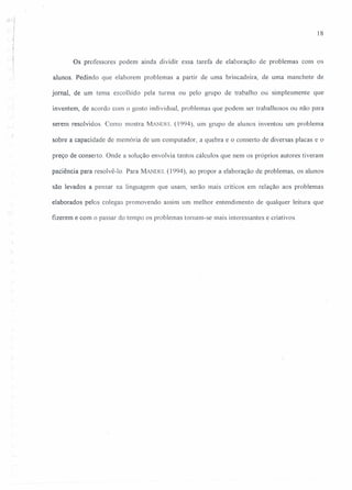 18
Os professores podem ainda dividir essa tarefa de elaboração de problemas com os
alunos. Pedindo que elaborem problemas a partir de uma brincadeira, de uma manchete de
jornal, de um tema escolhido pela turma ou pelo grupo de trabalho ou simplesmente que
inventem, de acordo com o gosto individual, problemas que podem ser trabalhosos ou não para
serem resolvidos Como mostra MANUEL (1994), um grupo de alunos inventou um problema
sobre a capacidade de memória de um computador, a quebra e o conserto de diversas placas e o
preço de conserto. Onde a solução envolvia tantos cálculos que nem os próprios autores tiveram
paciência para resolvê-Ia Para MANDEL (1994), ao propor a elaboração de problemas, os alunos
são levados a pensar na linguagem que usam, serão mais críticos em relação aos problemas
elaborados pelos colegas promovendo assim um melhor entendimento de qualquer leitura que
fizerem e com o passar do tempo os problemas tornam-se mais interessantes e criativos.
 