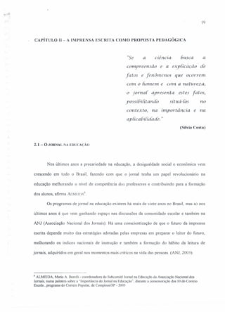 19
CAPÍTULO II- A IMPRENSA ESCRITA COMO PROPOSTA PEDAGÓGICA
"Se a ciência busca a
compreensão e a explicaçâo de
fatos e fenômenos que ocorrem.
com o homem. e com. a natureza,
o jornal. apresenta. estes fatos,
yossíbí{ítanáo situá-Ios no
contexto, na importância e na
apiicahiiidade. "
(Sílvia Costa)
2.1 - O JORNAL NA EDUCAÇÃO
Nos últimos anos a precariedade na educação, a desigualdade social e econômica vem
crescendo em todo o Brasil, fazendo com que o jornal tenha um papel revolucionário na
educação melhorando o nível de competência dos professores e contribuindo para a formação
dos alunos, afirma ALMUDA
G
Os programas de jornal na educação existem há mais de vinte anos no Brasil, mas só nos
últimos anos é que vem ganhando espaço nas discussões da comunidade escolar e também na
ANJ (Associação Nacional dos Jornais). Há uma conscientização de que o futuro da imprensa
escrita depende muito das estratégias adotadas pelas empresas em preparar o leitor do futuro,
melhorando os índices nacionais de instrução e também a formação do hábito da leitura de
jornais, adquiridos em geral nos momentos mais críticos na vida das pessoas. (ANI, 2003).
6 ALMEIDA, Maria A. Borelli - coordenadora do Subcornitê Jornal na Educação da Associação Nacional dos
Jornais, numa palestra sobre a "Importância do Jornal na Educação", durante a comemoração das 10 do Correio
Escola, programa do Correio Popular, de Campinas/SP - 2003
 