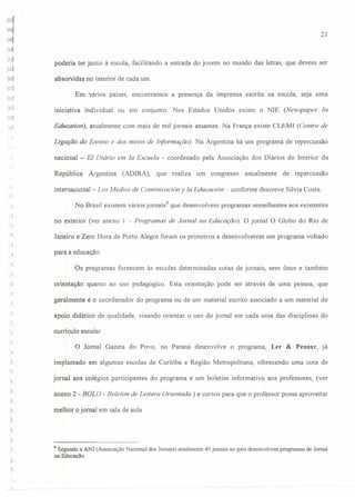 21
poderia ter junto à escola, facilitando a entrada do jovem no mundo das letras, que devem ser
absorvidas no interior de cada um.
Em vários países, encontramos a presença da imprensa escrita na escola, seja uma
"iniciativa individual ou em conjunto. Nos Estados Unidos existe o NlE (Newspaper In
Educalion), atualmente com mais de mil jornais atuantes. Na França existe CLEMI (Centro de
Ligação do Ensino e dos meios de Informação). Na Argentina há um programa de repercussão
nacional - EI Diário em Ia Escuela - coordenado pela Associação dos Diários do Interior da
República Argentina (ADIRA), que realiza um congresso anualmente de repercussão
internacional - Los Medias de Cominicacián y Ia Educacion - conforme descreve Sílvia Costa.
No Brasil existem vários jornais'' que desenvolvem programas semelhantes aos existentes
. ,..J
no exterior (ver anexo 1 - Programas de Jornal na Educação). O jornal O Globo do Rio de
Janeiro e Zero Hora de POItOAlegre foram os primeiros a desenvolverem um programa voltado
J
para a educação .
..J
Os programas fornecem às escolas determinadas cotas de jornais, sem ônus e também
: J
·>1 orientação quanto ao uso pedagógico. Esta orientação pode ser através de uma pessoa, que
j
geralmente é o coordenador do programa ou de um material escrito associado a um material de
1.
apoio didático de qualidade, visando orientar o uso do jornal em cada uma das disciplinas do
currículo escolar.
O Jornal Gazeta do Povo, no Paraná desenvolve o programa, Ler & Pensar, já
implantado em algumas escolas de Curitiba e Região Metropolitana, oferecendo uma cota de
.~
jornal aos colégios participantes do programa e um boletim informativo aos professores, (ver
anexo 2 - BOLO - Boletim de Leitura Orientada) e cursos para que o professor possa aproveitar
melhor o jornal em sala de aula.
f
-.1
8 Segundo a ANJ (Associação Nacional dos Jornais) atualmente 40 jornais no país desenvolvem programas de Jornal
na Educação.
 