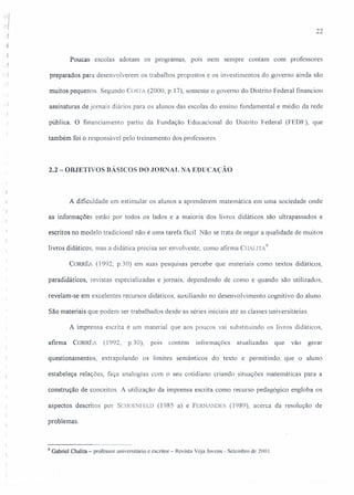 22
Poucas escolas adotam os programas, pOIS nem sempre contam com professores
.<.j
. "} preparados para desenvolverem os trabalhos propostos e os investimentos do governo ainda são
muitos pequenos. Segundo COSTA (2000, p.17), somente o governo do Distrito Federal financiou
assinaturas de jornais diários para os alunos das escolas do ensino fundamental e médio da rede
pública. O financiamento partiu da Fundação Educacional do Distrito Federal (FEDF), que
também foi o responsável pelo treinamento dos professores.
2.2 - OBJETIVOS BÁSICOS DO JORNAL NA EDUCAÇÃO
A dificuldade em estimular os alunos a aprenderem matemática em uma sociedade onde
as informações estão por todos os lados e a maioria dos livros didáticos são ultrapassados e
escritos no modelo tradicional não é uma tarefa fácil. Não se trata de negar a qualidade de muitos
livros didáticos, mas a didática precisa ser envolvente, como afirma CILALlTA
9
CoRRf'~ (1992, p.30) em suas pesquisas percebe que materiais como textos didáticos,
paradidáticos, revistas especializadas e jornais, dependendo de como e quando são utilizados,
revelam-se em excelentes recursos didáticos, auxiliando no desenvolvimento cognitivo do aluno.
São materiais que podem ser trabalhados desde as séries iniciais até as classes universitárias.
A imprensa escrita é um material que aos poucos vai substituindo os livros didáticos,
afirma CORRÊ!. (1992, p.30), pOIS contém informações atualizadas que vão gerar
questíonamentos, extrapolando os limites semânticos do texto e permitindo. que o aluno
estabeleça relações, faça analogias com o seu cotidiano criando situações matemáticas para a
construção de conceitos. A utilização da imprensa escrita como recurso pedagógico engloba os
aspectos descritos por SCHOENfELD (1985 a) e FERNiNDES (1989), acerca da resolução de
problemas.
9 Gabriel Chalita=- professor universitário e escritor - Revista Veja Jovens - Setembro de 200 I
 