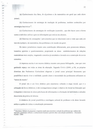 ~
.~
.~
;~
. '/
4'"'
.,...
I
~
;1'
r
23
(a) Conhecimento dos fatos, de algoritmos e da matemática em geral que cada aluno
possui;
(b) Conhecimento de estratégia de resolução de problemas, também conhecidos por
estratégias heurí sticas Io;
(c) Conhecimento de estratégias de verificação (controle) , que têm haver com a forma
como o indivíduo utiliza e gere as informações que está ao seu alcance;
(d) Sistemas de concepções / pré-conceitos que se relacionam com a visão que cada um
tem de si próprio, da matemática, dos problemas e do mundo em geral;
Os textos jornalísticos trazem uma contribuição diferenciada, pOIS promovem debates,
incentiva opiniões e questionamentos, propiciando ao aluno estabelecimentos de relações
matemáticas mais amplas, resgatando conceitos já estudados e levando-os a construção de novos
conceitos.
A imprensa escrita é um recurso didático recente com pouca bibliografia, mas que vem
ganhando espaço em todas as áreas da educação. Segundo COSTA (2000, p.I8), as próprias
diretrizes dos Parâmetros Curriculares elegeram o jornal como principal ferramenta que
possibilita à escola viver a realidade, quando citam a necessidade dos professores utilizarem os
''textos do mundo".
O jornal não é um livro didático pOIS estaríamos voltando à etapa inicial, que é a
utilização de livros didáticos, e não conseguiríamos atingir o objetivo do Jornal na Educação que
é despertar o interesse do aluno pela busca de informações e a formação de habilidades e atitudes
decorrentes da prática de leituras.
A dinâmica do jornal possibilita a reciclagem cultural do professor e do aluno levando
ambos a quebra de rotina e a atualização permanente.
10 Heuristica: Método de perguntas e respostas usado para encontrar a solução de problemas que, embora não
rigorosos, geralmente refletem o conhecimento humano e permite obter uma solução satisfatória. - Dicionário
Aurélio - 2000
 