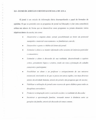 ·1
2.3 - O USO DE JORNAIS E REVISTAS EM SALA DE AULA
.;
'. ~
;)
O jornal é um veículo de informação diária desempenhando o papel de formador de
opiniões. O que se pretende com os programas de jornal na Educação é criar uma consciência
crítica nos alunos de forma que ao desenvolver esses programas os jornais alcancem vários
objetivos dentro da escola, tais como:
• Desenvolver a empatia a/uno <Jornal, possibilitando ao leitor em potencial
manipular o material concretamente e sefamiliarizar com ele:
1-
•
•
i
Desenvolver o gosto e o hábito de leitura dejornal;
Estimular o aluno a se manter informado sobre assuntos de interesse particular
e comunitário;
• Estimular o aluno à discussão de sua realidade, desenvolvendo o espírito
crítico, pensamento lógico e criativo, tendo em vista a formação do cidadão
consciente e participante;
• Possibilitar ao aluno e ao professor o enriquecimento de seu universo
existencial, inteirando-se do que se passa em outras regiões, nos mais diversos
setores da atividade humana, através do jornal e das pesquisas que ele suscita;
•. Viabilizar a utilização do jornal como recurso de apoio didático para todas as
disciplinas curriculares;
• Promover a integração entre o currlculo escolar e a realidade do dia-a-dia;
• Incentivar a aproximação familiar, tornando menor à distância entre as
gerações dafamilia, através de discussão de temas comum;
 
