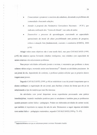 26
• Conscientizar e promover o exercício da cidadania, discutindo os problemas da
comunidade e buscando soluções;
• Atender à proposta dos Parâmetros Curriculares Nacionais ~. peN's, que
indicam a utilização dos 'Textos do Mundo ", nas salas de aliIas;
• Desenvolver o processo de aprendizagem, exercitando as capacidades
operacionais da mente do aluno possibilitando uma postura de pesquisa,
critica a atuação bem fundamentada, coerente e construtiva (COSTA, 2000
:~
p.16).
Atingir todos esses objetivos não é urna tarefa fácil, mas para CAVALCANTI (J 999,
p.45) não estamos apenas formando cidadãos inteligentes, mas cidadãos com capacidade de
serem criativos e de solucionarem problemas
Para propor atividades utilizando jornais e revistas, é necessário que professor e aluno
coletem vários artigos, montando assim uma herneroteca':'. Quando as atividades precisarem de
t.
um jornal do rua, dependendo do contexto, o professor poderá solicitar que os próprios alunos
tragam esses jornais.
Segundo CAVALCANTI, (1999, p.48) ao estabelecer o uso do jornal é importante que os
alunos conheçam a organização de um jornal, para facilitar a leitura de forma que ele já irá
selecionando o tipo de matéria que mais lhe interessa.
As atividades com jornal despertam novas experiências provocando uma prática
inteniisciplinar, trazendo resultados positivos para os estudantes e também para.os professores
quando possuem caráter lúdico - pedagógico. Podem ser elaboradas atividades de caráter social,
que também é importante no espaço da sala de aula. Destacamos a seguir algumas atividades
com caráter lúdico - pedagógico matemático, segundo CAVALCANTI (1999 p. 71- 87).
12 Seção da biblioteca em que se colecionamjomais s revistas- Dicionário Aurélio
 